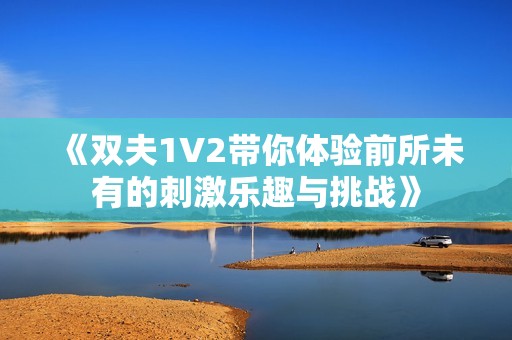 《双夫1V2带你体验前所未有的刺激乐趣与挑战》