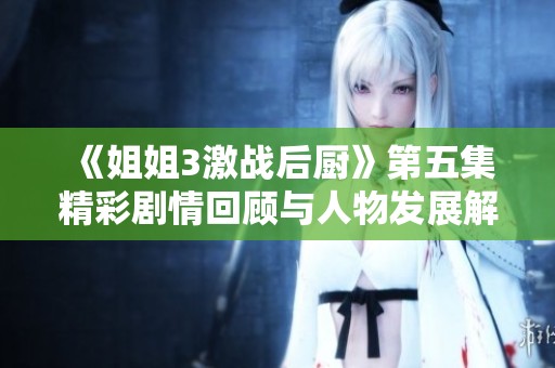 《姐姐3激战后厨》第五集精彩剧情回顾与人物发展解析