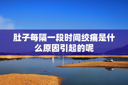 肚子每隔一段时间绞痛是什么原因引起的呢