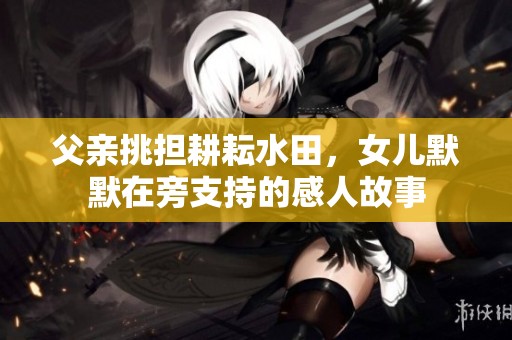父亲挑担耕耘水田，女儿默默在旁支持的感人故事