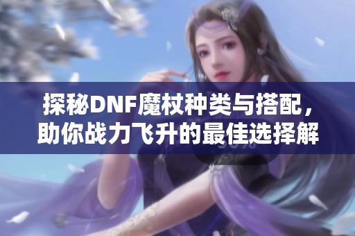 探秘DNF魔杖种类与搭配，助你战力飞升的最佳选择解析