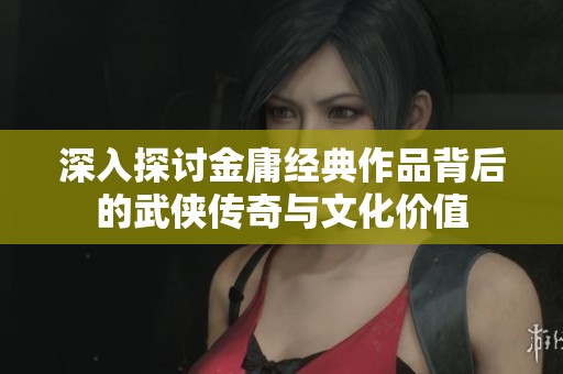深入探讨金庸经典作品背后的武侠传奇与文化价值