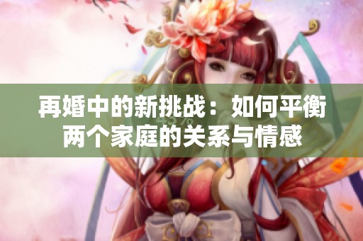 再婚中的新挑战：如何平衡两个家庭的关系与情感