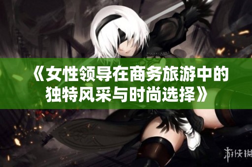 《女性领导在商务旅游中的独特风采与时尚选择》