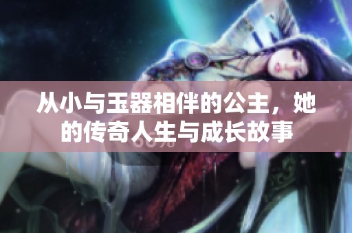 从小与玉器相伴的公主，她的传奇人生与成长故事