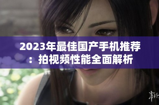 2023年最佳国产手机推荐：拍视频性能全面解析