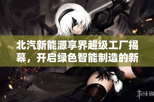 北汽新能源享界超级工厂揭幕，开启绿色智能制造的新篇章