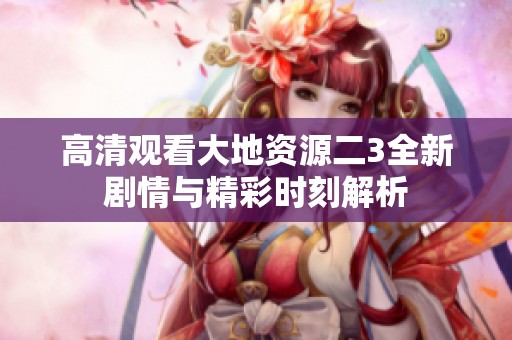 高清观看大地资源二3全新剧情与精彩时刻解析