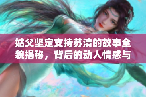 姑父坚定支持苏清的故事全貌揭秘，背后的动人情感与选择