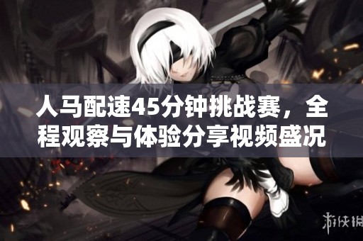 人马配速45分钟挑战赛，全程观察与体验分享视频盛况