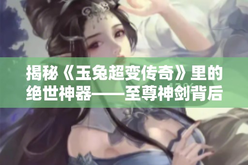 揭秘《玉兔超变传奇》里的绝世神器——至尊神剑背后的故事与传奇