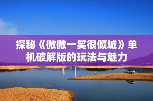 探秘《微微一笑很倾城》单机破解版的玩法与魅力