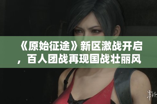 《原始征途》新区激战开启，百人团战再现国战壮丽风貌！