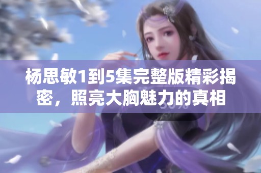 杨思敏1到5集完整版精彩揭密，照亮大胸魅力的真相