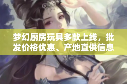 梦幻厨房玩具多款上线，批发价格优惠、产地直供信息一览