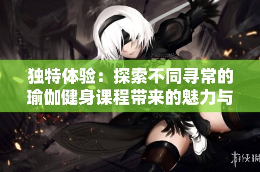 独特体验：探索不同寻常的瑜伽健身课程带来的魅力与乐趣