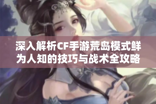 深入解析CF手游荒岛模式鲜为人知的技巧与战术全攻略