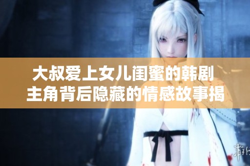 大叔爱上女儿闺蜜的韩剧 主角背后隐藏的情感故事揭秘