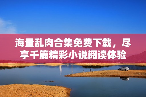 海量乱肉合集免费下载，尽享千篇精彩小说阅读体验