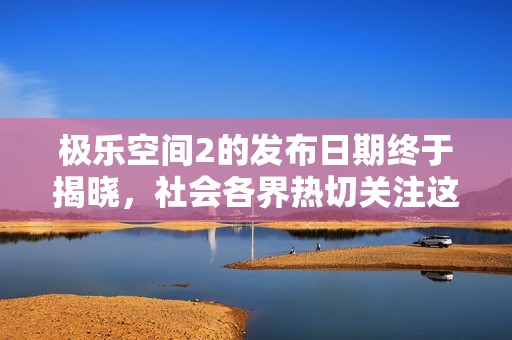 极乐空间2的发布日期终于揭晓，社会各界热切关注这一盛事