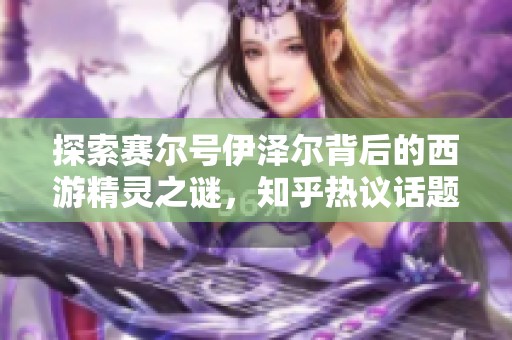 探索赛尔号伊泽尔背后的西游精灵之谜，知乎热议话题深度剖析