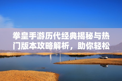 拳皇手游历代经典揭秘与热门版本攻略解析，助你轻松上手游戏技巧