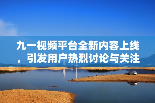 九一视频平台全新内容上线，引发用户热烈讨论与关注
