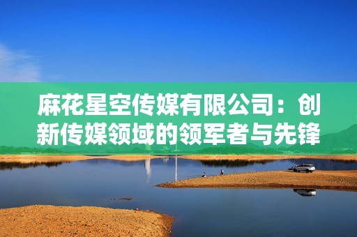 麻花星空传媒有限公司：创新传媒领域的领军者与先锋力量