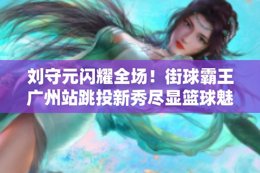 刘守元闪耀全场！街球霸王广州站跳投新秀尽显篮球魅力与风采