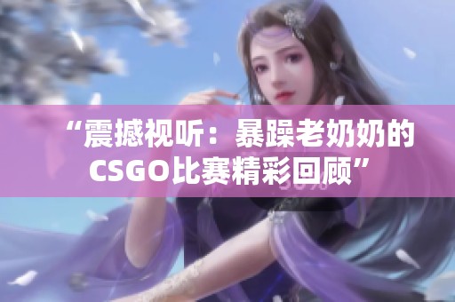 “震撼视听：暴躁老奶奶的CSGO比赛精彩回顾”