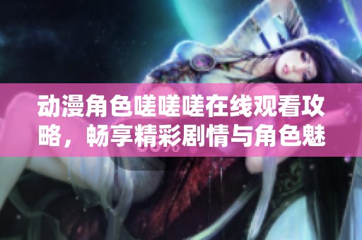 动漫角色嗟嗟嗟在线观看攻略，畅享精彩剧情与角色魅力