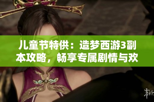 儿童节特供：造梦西游3副本攻略，畅享专属剧情与欢乐探险之旅
