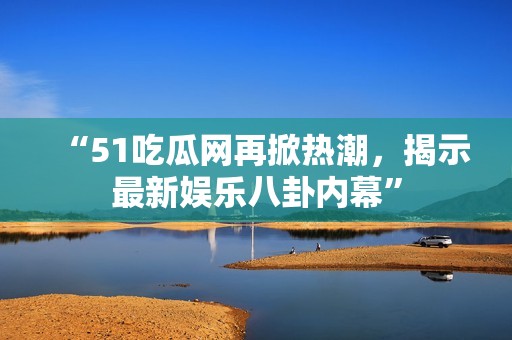 “51吃瓜网再掀热潮，揭示最新娱乐八卦内幕”