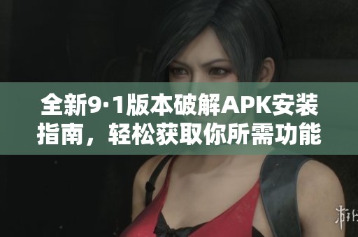 全新9·1版本破解APK安装指南，轻松获取你所需功能