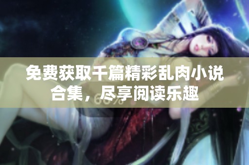 免费获取千篇精彩乱肉小说合集，尽享阅读乐趣