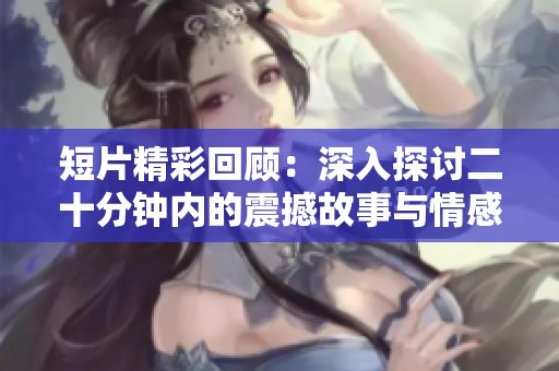 短片精彩回顾：深入探讨二十分钟内的震撼故事与情感之旅