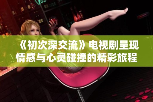 《初次深交流》电视剧呈现情感与心灵碰撞的精彩旅程
