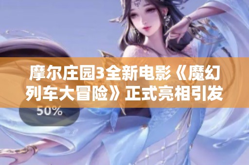 摩尔庄园3全新电影《魔幻列车大冒险》正式亮相引发热议