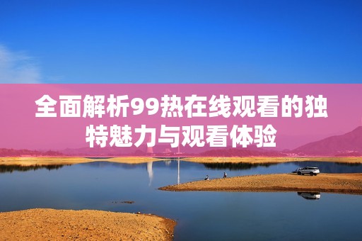 全面解析99热在线观看的独特魅力与观看体验