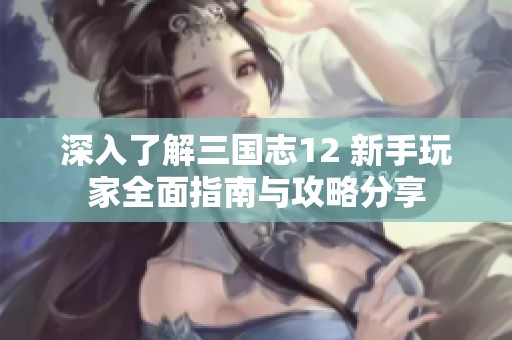 深入了解三国志12 新手玩家全面指南与攻略分享