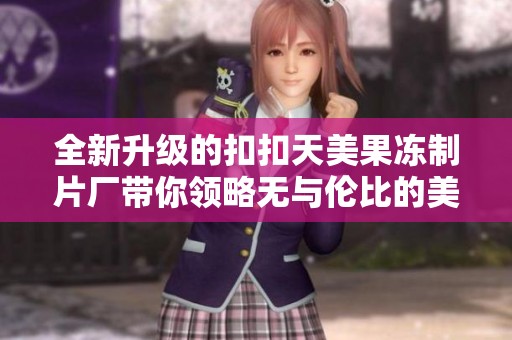 全新升级的扣扣天美果冻制片厂带你领略无与伦比的美味体验