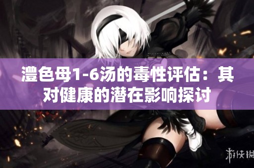澧色母1-6汤的毒性评估：其对健康的潜在影响探讨