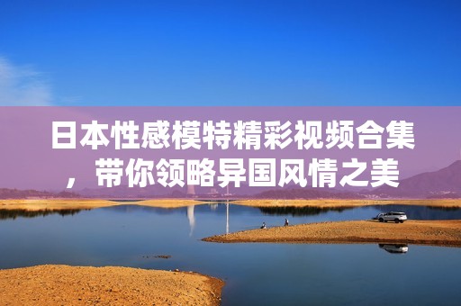日本性感模特精彩视频合集，带你领略异国风情之美