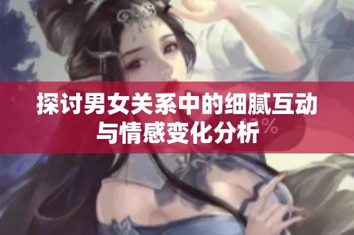 探讨男女关系中的细腻互动与情感变化分析