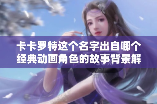 卡卡罗特这个名字出自哪个经典动画角色的故事背景解析