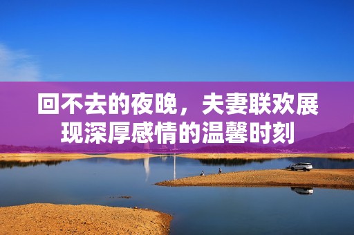 回不去的夜晚，夫妻联欢展现深厚感情的温馨时刻