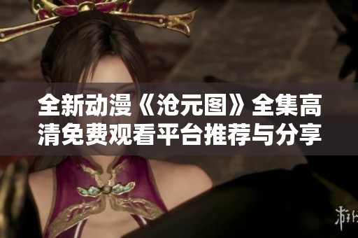 全新动漫《沧元图》全集高清免费观看平台推荐与分享