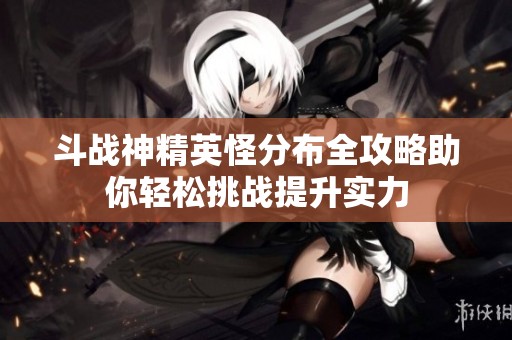 斗战神精英怪分布全攻略助你轻松挑战提升实力