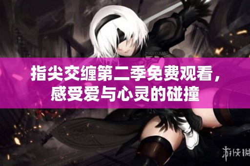 指尖交缠第二季免费观看，感受爱与心灵的碰撞