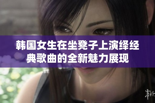 韩国女生在坐凳子上演绎经典歌曲的全新魅力展现